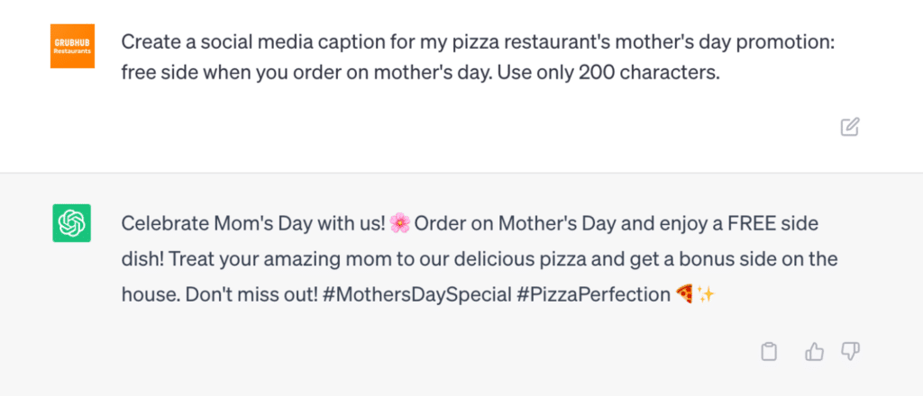 Grubhub asks AI: Create a social media caption for my pizza restaurant's mother's day promotion: free side when you order on mother's day. Use only 200 characters.
AI answers: Celebrate Mom's Day with us! ? Order on Mother's Day and enjoy a FREE side dish! Treat your amazing mom to our delicious pizza and get a bonus side on the house. Don't miss out! #MothersDaySpecial #PizzaPerfection ?✨